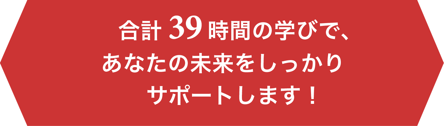 合計39時間の学びで、あなたの未来をしっかりサポートします！