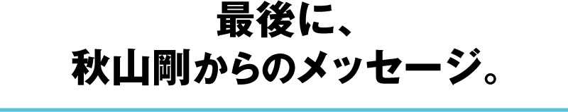 最後に、秋山剛からのメッセージ。