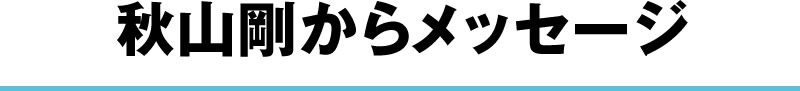 秋山剛からメッセージ